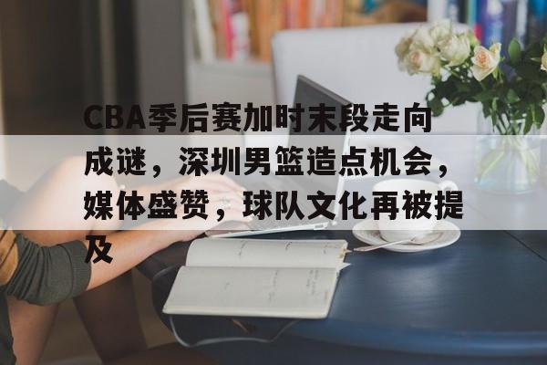 乐鱼体育链接-CBA季后赛加时末段走向成谜，深圳男篮造点机会，媒体盛赞，球队文化再被提及的简单介绍