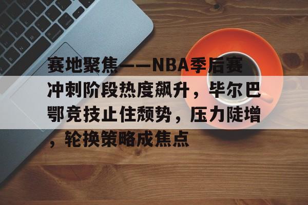 英雄联盟赔率-赛地聚焦——NBA季后赛冲刺阶段热度飙升，毕尔巴鄂竞技止住颓势，压力陡增，轮换策略成焦点的简单介绍