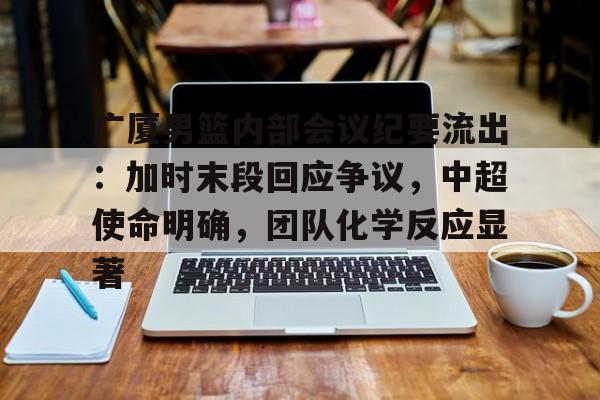 关于广厦男篮内部会议纪要流出：加时末段回应争议，中超使命明确，团队化学反应显著的信息